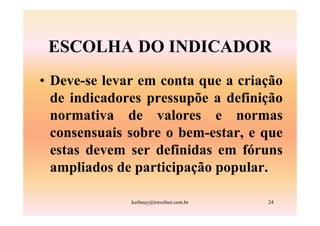 ESCOLHA DO INDICADOR
• Deve-se levar em conta que a criação
  de indicadores pressupõe a definição
  normativa de valores e normas
  consensuais sobre o bem-estar, e que
  estas devem ser definidas em fóruns
  ampliados de participação popular.

              kerbauy@travelnet.com.br   24
 
