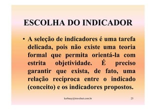 ESCOLHA DO INDICADOR
• A seleção de indicadores é uma tarefa
  delicada, pois não existe uma teoria
  formal que permita orientá-la com
  estrita objetividade. É preciso
  garantir que exista, de fato, uma
  relação recíproca entre o indicado
  (conceito) e os indicadores propostos.
              kerbauy@travelnet.com.br   25
 