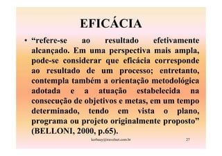 EFICÁCIA
• “refere-se   ao     resultado     efetivamente
  alcançado. Em uma perspectiva mais ampla,
  pode-se considerar que eficácia corresponde
  ao resultado de um processo; entretanto,
  contempla também a orientação metodológica
  adotada e a atuação estabelecida na
  consecução de objetivos e metas, em um tempo
  determinado, tendo em vista o plano,
  programa ou projeto originalmente proposto”
  (BELLONI, 2000, p.65).
                  kerbauy@travelnet.com.br   27
 