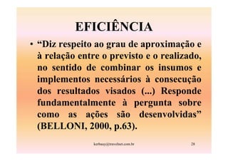 EFICIÊNCIA
• “Diz respeito ao grau de aproximação e
  à relação entre o previsto e o realizado,
  no sentido de combinar os insumos e
  implementos necessários à consecução
  dos resultados visados (...) Responde
  fundamentalmente à pergunta sobre
  como as ações são desenvolvidas”
  (BELLONI, 2000, p.63).
                kerbauy@travelnet.com.br   28
 