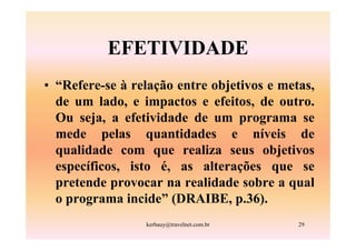 EFETIVIDADE
• “Refere-se à relação entre objetivos e metas,
  de um lado, e impactos e efeitos, de outro.
  Ou seja, a efetividade de um programa se
  mede pelas quantidades e níveis de
  qualidade com que realiza seus objetivos
  específicos, isto é, as alterações que se
  pretende provocar na realidade sobre a qual
  o programa incide” (DRAIBE, p.36).
                 kerbauy@travelnet.com.br   29
 