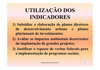 UTILIZAÇÃO DOS
        INDICADORES
1) Subsidiar a elaboração de planos diretores
  de desenvolvimento urbano e planos
  plurianuais de investimentos;
2) Avaliar os impactos ambientais decorrentes
  da implantação de grandes projetos;
3) Justificar o repasse de verbas federais para
  a implementação de programas sociais;

                 kerbauy@travelnet.com.br   3
 
