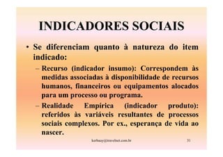 INDICADORES SOCIAIS
• Se diferenciam quanto à natureza do item
  indicado:
  – Recurso (indicador insumo): Correspondem às
    medidas associadas à disponibilidade de recursos
    humanos, financeiros ou equipamentos alocados
    para um processo ou programa.
  – Realidade Empírica (indicador produto):
    referidos às variáveis resultantes de processos
    sociais complexos. Por ex., esperança de vida ao
    nascer.
                   kerbauy@travelnet.com.br     31
 