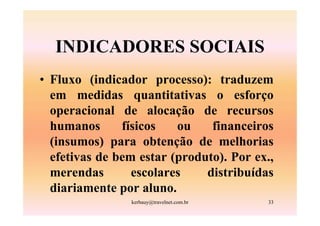 INDICADORES SOCIAIS
• Fluxo (indicador processo): traduzem
  em medidas quantitativas o esforço
  operacional de alocação de recursos
  humanos      físicos   ou    financeiros
  (insumos) para obtenção de melhorias
  efetivas de bem estar (produto). Por ex.,
  merendas       escolares    distribuídas
  diariamente por aluno.
                kerbauy@travelnet.com.br   33
 