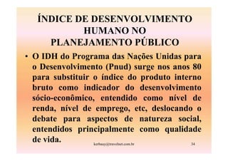 ÍNDICE DE DESENVOLVIMENTO
           HUMANO NO
     PLANEJAMENTO PÚBLICO
• O IDH do Programa das Nações Unidas para
  o Desenvolvimento (Pnud) surge nos anos 80
  para substituir o índice do produto interno
  bruto como indicador do desenvolvimento
  sócio-econômico, entendido como nível de
  renda, nível de emprego, etc, deslocando o
  debate para aspectos de natureza social,
  entendidos principalmente como qualidade
  de vida.        kerbauy@travelnet.com.br 34
 