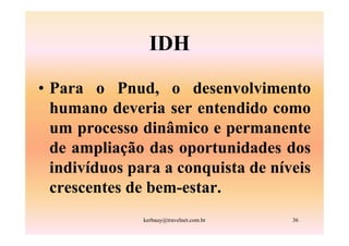 IDH

• Para o Pnud, o desenvolvimento
  humano deveria ser entendido como
  um processo dinâmico e permanente
  de ampliação das oportunidades dos
  indivíduos para a conquista de níveis
  crescentes de bem-estar.
               kerbauy@travelnet.com.br   36
 