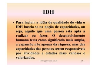 IDH
• Para incluir a idéia de qualidade de vida o
  IDH baseia-se na noção de capacidades, ou
  seja, aquilo que uma pessoa está apta a
  realizar ou fazer. O desenvolvimento
  humano teria como significado mais amplo,
  a expansão não apenas da riqueza, mas das
  capacidades das pessoas serem responsáveis
  por atividades e estados mais valiosos e
  valorizados.
                kerbauy@travelnet.com.br   38
 