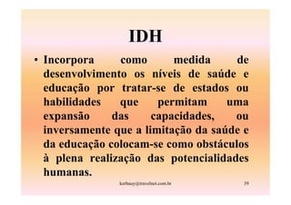 IDH
• Incorpora     como       medida     de
  desenvolvimento os níveis de saúde e
  educação por tratar-se de estados ou
  habilidades   que     permitam     uma
  expansão     das     capacidades,   ou
  inversamente que a limitação da saúde e
  da educação colocam-se como obstáculos
  à plena realização das potencialidades
  humanas.
                kerbauy@travelnet.com.br   39
 