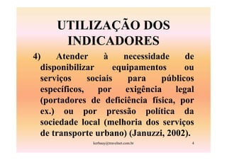 UTILIZAÇÃO DOS
       INDICADORES
4)    Atender      à    necessidade     de
  disponibilizar      equipamentos      ou
  serviços     sociais    para    públicos
  específicos,    por    exigência   legal
  (portadores de deficiência física, por
  ex.) ou por pressão política da
  sociedade local (melhoria dos serviços
  de transporte urbano) (Januzzi, 2002).
               kerbauy@travelnet.com.br   4
 