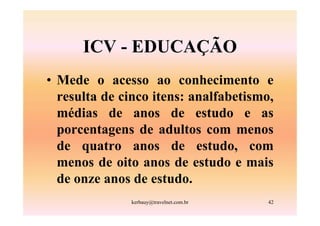 ICV - EDUCAÇÃO
• Mede o acesso ao conhecimento e
  resulta de cinco itens: analfabetismo,
  médias de anos de estudo e as
  porcentagens de adultos com menos
  de quatro anos de estudo, com
  menos de oito anos de estudo e mais
  de onze anos de estudo.
              kerbauy@travelnet.com.br   42
 
