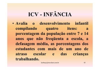 ICV - INFÂNCIA
• Avalia o desenvolvimento infantil
  compilando     quatro    itens:     a
  porcentagem da população entre 7 e 14
  anos que não freqüenta a escola, a
  defasagem média, as porcentagens dos
  estudantes com mais de um ano de
  atraso escolar e das crianças
  trabalhando.
              kerbauy@travelnet.com.br   43
 