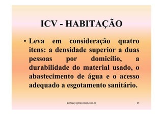 ICV - HABITAÇÃO
• Leva em consideração quatro
  itens: a densidade superior a duas
  pessoas     por     domicílio,   a
  durabilidade do material usado, o
  abastecimento de água e o acesso
  adequado a esgotamento sanitário.

             kerbauy@travelnet.com.br   45
 