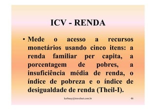 ICV - RENDA
• Mede o acesso a recursos
  monetários usando cinco itens: a
  renda familiar per capita, a
  porcentagem     de    pobres,    a
  insuficiência média de renda, o
  índice de pobreza e o índice de
  desigualdade de renda (Theil-I).
             kerbauy@travelnet.com.br   46
 