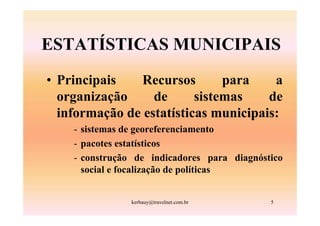 ESTATÍSTICAS MUNICIPAIS
• Principais    Recursos       para    a
  organização     de      sistemas    de
  informação de estatísticas municipais:
    - sistemas de georeferenciamento
    - pacotes estatísticos
    - construção de indicadores para diagnóstico
      social e focalização de políticas


                kerbauy@travelnet.com.br     5
 