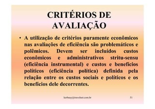 CRITÉRIOS DE
            AVALIAÇÃO
• A utilização de critérios puramente econômicos
  nas avaliações de eficiência são problemáticos e
  polêmicos. Devem ser incluídos custos
  econômicos e administrativos stritu-sensu
  (eficiência instrumental) e custos e benefícios
  políticos (eficiência política) definida pela
  relação entre os custos sociais e políticos e os
  benefícios dele decorrentes.

                  kerbauy@travelnet.com.br    51
 