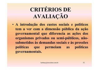 CRITÉRIOS DE
           AVALIAÇÃO
• A introdução dos custos sociais e políticos
  tem a ver com a dimensão pública da ação
  governamental que diferencia as ações dos
  organismos privados ou semi-públicos, não-
  submetidos às demandas sociais e às pressões
  políticas que permeiam as políticas
  governamentais.

                 kerbauy@travelnet.com.br   52
 