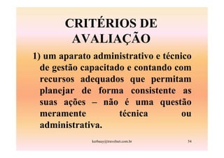 CRITÉRIOS DE
        AVALIAÇÃO
1) um aparato administrativo e técnico
  de gestão capacitado e contando com
  recursos adequados que permitam
  planejar de forma consistente as
  suas ações – não é uma questão
  meramente          técnica        ou
  administrativa.
              kerbauy@travelnet.com.br   54
 