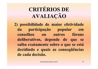 CRITÉRIOS DE
        AVALIAÇÃO
2) possibilidade de maior efetividade
  da    participação   popular     em
  conselhos     ou   outros    fóruns
  deliberativos, depende de que se
  saiba exatamente sobre o que se está
  decidindo e quais as conseqüências
  de cada decisão.
              kerbauy@travelnet.com.br   55
 