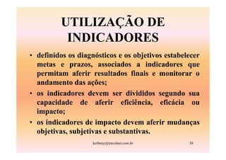 UTILIZAÇÃO DE
          INDICADORES
• definidos os diagnósticos e os objetivos estabelecer
  metas e prazos, associados a indicadores que
  permitam aferir resultados finais e monitorar o
  andamento das ações;
• os indicadores devem ser divididos segundo sua
  capacidade de aferir eficiência, eficácia ou
  impacto;
• os indicadores de impacto devem aferir mudanças
  objetivas, subjetivas e substantivas.
                    kerbauy@travelnet.com.br      58
 