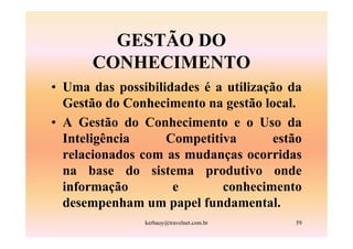 GESTÃO DO
       CONHECIMENTO
• Uma das possibilidades é a utilização da
  Gestão do Conhecimento na gestão local.
• A Gestão do Conhecimento e o Uso da
  Inteligência     Competitiva        estão
  relacionados com as mudanças ocorridas
  na base do sistema produtivo onde
  informação        e       conhecimento
  desempenham um papel fundamental.
                kerbauy@travelnet.com.br   59
 