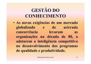 GESTÃO DO
      CONHECIMENTO
• As novas exigências de um mercado
  globalizado     e    de    acirrada
  concorrência       levaram       as
  organizações na década de 80, a
  adotarem a inteligência competitiva
  no desenvolvimento dos programas
  de qualidade e produtividade.
             kerbauy@travelnet.com.br   61
 