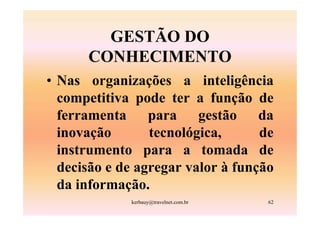 GESTÃO DO
      CONHECIMENTO
• Nas organizações a inteligência
  competitiva pode ter a função de
  ferramenta para gestão da
  inovação       tecnológica,      de
  instrumento para a tomada de
  decisão e de agregar valor à função
  da informação.
             kerbauy@travelnet.com.br   62
 