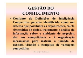 GESTÃO DO
         CONHECIMENTO
• Conjunto de Definições de Inteligência
  Competitiva permite identificá-la como um
  sistema que possibilita às organizações, coleta
  sistemática de dados, tratamento e análise da
  informação sobre o ambiente de negócios,
  dar aos competidores e à organização
  mecanismos para instruir a tomada de
  decisão, visando a conquista de vantagem
  competitiva.
                  kerbauy@travelnet.com.br   63
 