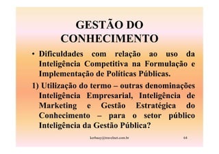 GESTÃO DO
       CONHECIMENTO
• Dificuldades com relação ao uso da
  Inteligência Competitiva na Formulação e
  Implementação de Políticas Públicas.
1) Utilização do termo – outras denominações
  Inteligência Empresarial, Inteligência de
  Marketing e Gestão Estratégica do
  Conhecimento – para o setor público
  Inteligência da Gestão Pública?
               kerbauy@travelnet.com.br   64
 