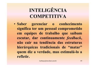 INTELIGÊNCIA
        COMPETITIVA
• Saber gerenciar o conhecimento
  significa ter um pessoal comprometido
  em equipes de trabalho que saibam
  escutar, dar continuamente feedback,
  não cair na tendência das estruturas
  hierárquicas tradicionais de “matar”
  quem diz a verdade, mas estimulá-lo a
  refletir.
              kerbauy@travelnet.com.br   69
 