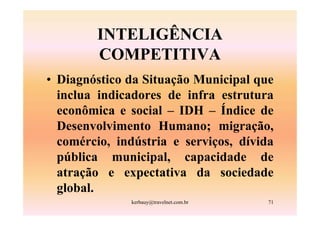 INTELIGÊNCIA
        COMPETITIVA
• Diagnóstico da Situação Municipal que
  inclua indicadores de infra estrutura
  econômica e social – IDH – Índice de
  Desenvolvimento Humano; migração,
  comércio, indústria e serviços, dívida
  pública municipal, capacidade de
  atração e expectativa da sociedade
  global.
              kerbauy@travelnet.com.br   71
 
