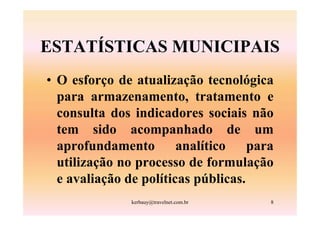 ESTATÍSTICAS MUNICIPAIS
• O esforço de atualização tecnológica
  para armazenamento, tratamento e
  consulta dos indicadores sociais não
  tem sido acompanhado de um
  aprofundamento        analítico    para
  utilização no processo de formulação
  e avaliação de políticas públicas.
               kerbauy@travelnet.com.br   8
 