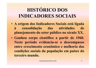 HISTÓRICO DOS
    INDICADORES SOCIAIS
• A origem dos Indicadores Sociais está ligada
  à    consolidação    das    atividades    de
  planejamento do setor público no século XX.
• Ganhou corpo científico a partir de 1960.
  Neste período evidencia-se o descompasso
  entre crescimento econômico e melhoria das
  condições sociais da população em países do
  terceiro mundo.
                 kerbauy@travelnet.com.br   9
 