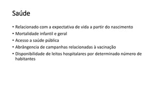 Saúde
• Relacionado com a expectativa de vida a partir do nascimento
• Mortalidade infantil e geral
• Acesso a saúde pública
• Abrângencia de campanhas relacionadas à vacinação
• Disponibilidade de leitos hospitalares por determinado número de
habitantes
 