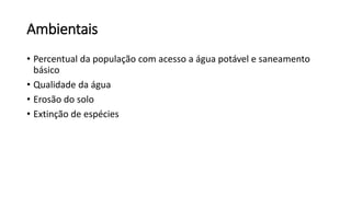 Ambientais
• Percentual da população com acesso a água potável e saneamento
básico
• Qualidade da água
• Erosão do solo
• Extinção de espécies
 