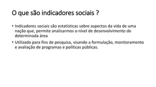 O que são indicadores sociais ?
• Indicadores sociais são estatísticas sobre aspectos da vida de uma
nação que, permite analisarmos o nível de desenvolvimento de
determinada área
• Utilizado para fins de pesquisa, visando a formulação, monitoramento
e avaliação de programas e políticas públicas.
 