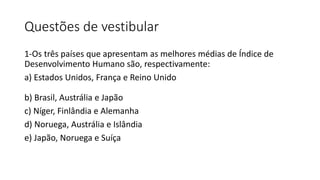 Questões de vestibular
1-Os três países que apresentam as melhores médias de Índice de
Desenvolvimento Humano são, respectivamente:
a) Estados Unidos, França e Reino Unido
b) Brasil, Austrália e Japão
c) Níger, Finlândia e Alemanha
d) Noruega, Austrália e Islândia
e) Japão, Noruega e Suíça
 