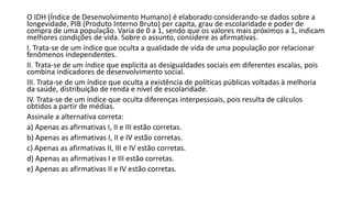 O IDH (Índice de Desenvolvimento Humano) é elaborado considerando-se dados sobre a
longevidade, PIB (Produto Interno Bruto) per capita, grau de escolaridade e poder de
compra de uma população. Varia de 0 a 1, sendo que os valores mais próximos a 1, indicam
melhores condições de vida. Sobre o assunto, considere as afirmativas.
I. Trata-se de um índice que oculta a qualidade de vida de uma população por relacionar
fenômenos independentes.
II. Trata-se de um índice que explicita as desigualdades sociais em diferentes escalas, pois
combina indicadores de desenvolvimento social.
III. Trata-se de um índice que oculta a existência de políticas públicas voltadas à melhoria
da saúde, distribuição de renda e nível de escolaridade.
IV. Trata-se de um índice que oculta diferenças interpessoais, pois resulta de cálculos
obtidos a partir de médias.
Assinale a alternativa correta:
a) Apenas as afirmativas I, II e III estão corretas.
b) Apenas as afirmativas I, II e IV estão corretas.
c) Apenas as afirmativas II, III e IV estão corretas.
d) Apenas as afirmativas I e III estão corretas.
e) Apenas as afirmativas II e IV estão corretas.
 
