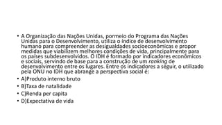 • A Organização das Nações Unidas, pormeio do Programa das Nações
Unidas para o Desenvolvimento, utiliza o índice de desenvolvimento
humano para compreender as desigualdades socioeconômicas e propor
medidas que viabilizem melhores condições de vida, principalmente para
os países subdesenvolvidos. O IDH é formado por indicadores econômicos
e sociais, servindo de base para a construção de um ranking de
desenvolvimento entre os lugares. Entre os indicadores a seguir, o utilizado
pela ONU no IDH que abrange a perspectiva social é:
• A)Produto interno bruto
• B)Taxa de natalidade
• C)Renda per capita
• D)Expectativa de vida
 