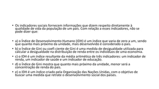 • Os indicadores sociais fornecem informações que dizem respeito diretamente à
qualidade de vida da população de um país. Com relação a esses indicadores, não se
pode dizer que:
• a) o Índice de Desenvolvimento Humano (IDH) é um índice que varia de zero a um, sendo
que quanto mais próximo da unidade, mais desenvolvido é considerado o país.
• b) o Índice de Gini ou coefi ciente de Gini é uma medida de desigualdade utilizada para
calcular a desigualdade na distribuição de renda entre os indivíduos de uma economia.
• c) o IDH é um índice resultante da média aritmética de três indicadores: um indicador de
renda, um indicador de saúde e um indicador de educação.
• d) o Índice de Gini mostra que quanto mais próximo da unidade, menor será a
concentração de renda do país.
• e) o IDH é um índice criado pela Organização das Nações Unidas, com o objetivo de
buscar uma medida que retrate o desenvolvimento social dos países.
 