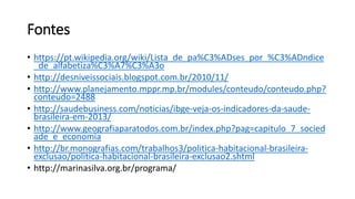 Fontes
• https://pt.wikipedia.org/wiki/Lista_de_pa%C3%ADses_por_%C3%ADndice
_de_alfabetiza%C3%A7%C3%A3o
• http://desniveissociais.blogspot.com.br/2010/11/
• http://www.planejamento.mppr.mp.br/modules/conteudo/conteudo.php?
conteudo=2488
• http://saudebusiness.com/noticias/ibge-veja-os-indicadores-da-saude-
brasileira-em-2013/
• http://www.geografiaparatodos.com.br/index.php?pag=capitulo_7_socied
ade_e_economia
• http://br.monografias.com/trabalhos3/politica-habitacional-brasileira-
exclusao/politica-habitacional-brasileira-exclusao2.shtml
• http://marinasilva.org.br/programa/
 