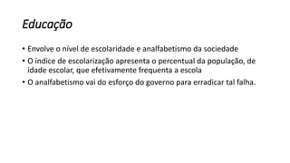 Educação
• Envolve o nível de escolaridade e analfabetismo da sociedade
• O índice de escolarização apresenta o percentual da população, de
idade escolar, que efetivamente frequenta a escola
• O analfabetismo vai do esforço do governo para erradicar tal falha.
 