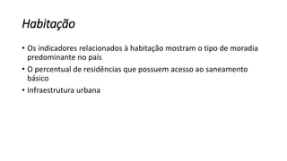 Habitação
• Os indicadores relacionados à habitação mostram o tipo de moradia
predominante no país
• O percentual de residências que possuem acesso ao saneamento
básico
• Infraestrutura urbana
 