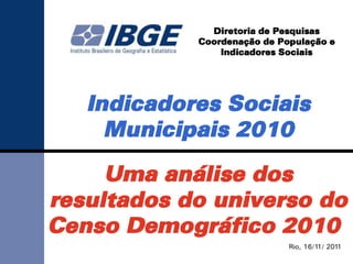 Diretoria de Pesquisas
            Coordenação de População e
                Indicadores Sociais




   Indicadores Sociais
     Municipais 2010

     Uma análise dos
resultados do universo do
Censo Demográfico 2010
                             Rio, 16/11/ 2011
 