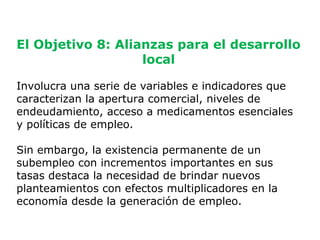 El Objetivo 8: Alianzas para el desarrollo
                   local

Involucra una serie de variables e indicadores que
caracterizan la apertura comercial, niveles de
endeudamiento, acceso a medicamentos esenciales
y políticas de empleo.

Sin embargo, la existencia permanente de un
subempleo con incrementos importantes en sus
tasas destaca la necesidad de brindar nuevos
planteamientos con efectos multiplicadores en la
economía desde la generación de empleo.

                                                   11
 