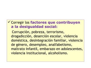  Corregir los factores que contribuyen
  a la desigualdad social:
  Corrupción, pobreza, terrorismo,
  drogadicción, deserción escolar, violencia
  doméstica, desintegración familiar, violencia
  de género, desempleo, analfabetismo,
  maltrato infantil, embarazo en adolescentes,
  violencia institucional, alcoholismo.

                                              15
 