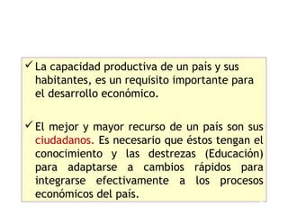  La capacidad productiva de un país y sus
  habitantes, es un requisito importante para
  el desarrollo económico.

 El mejor y mayor recurso de un país son sus
  ciudadanos. Es necesario que éstos tengan el
  conocimiento y las destrezas (Educación)
  para adaptarse a cambios rápidos para
  integrarse efectivamente a los procesos
  económicos del país.
                                                16
 