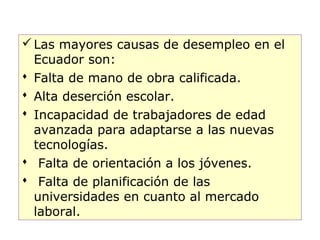  Las mayores causas de desempleo en el
  Ecuador son:
 Falta de mano de obra calificada.
 Alta deserción escolar.
 Incapacidad de trabajadores de edad
  avanzada para adaptarse a las nuevas
  tecnologías.
 Falta de orientación a los jóvenes.
 Falta de planificación de las
  universidades en cuanto al mercado
  laboral.
                                          17
 