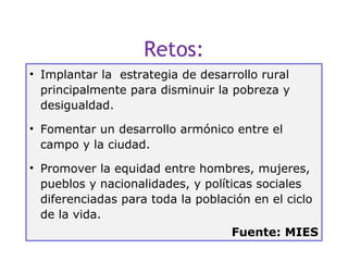 Retos:
• Implantar la estrategia de desarrollo rural
  principalmente para disminuir la pobreza y
  desigualdad.

• Fomentar un desarrollo armónico entre el
  campo y la ciudad.

• Promover la equidad entre hombres, mujeres,
  pueblos y nacionalidades, y políticas sociales
  diferenciadas para toda la población en el ciclo
  de la vida.
                                   Fuente: MIES
                                                 20
 