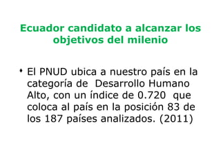 Ecuador candidato a alcanzar los
     objetivos del milenio


 El PNUD ubica a nuestro país en la
  categoría de Desarrollo Humano
  Alto, con un índice de 0.720 que
  coloca al país en la posición 83 de
  los 187 países analizados. (2011)


                                        4
 