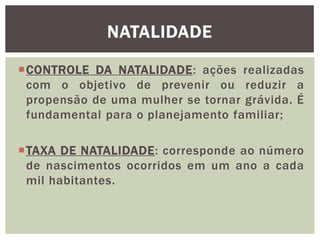 NATALIDADE
CONTROLE DA NATALIDADE: ações realizadas
com o objetivo de prevenir ou reduzir a
propensão de uma mulher se tornar grávida. É
fundamental para o planejamento familiar;
TAXA DE NATALIDADE: corresponde ao número
de nascimentos ocorridos em um ano a cada
mil habitantes.

 